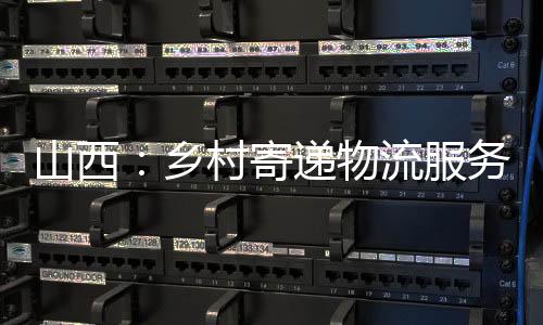 山西：乡村寄递物流服务全掩盖持续提质增效-加拿大28